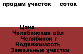 продам участок 10 соток  › Цена ­ 220 000 - Челябинская обл., Челябинск г. Недвижимость » Земельные участки продажа   . Челябинская обл.,Челябинск г.